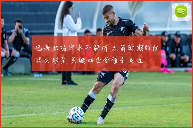 巴蒂尔防守水平解析 火箭时期盯防顶尖球星 关键回合价值引关注
