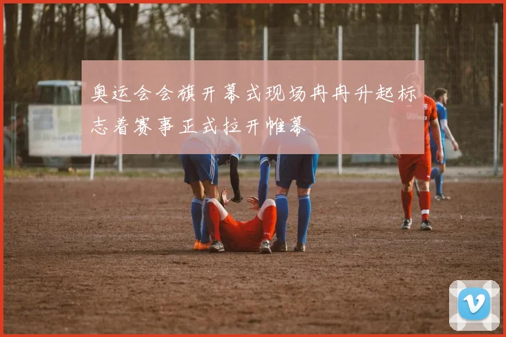 奥运会会旗开幕式现场冉冉升起标志着赛事正式拉开帷幕