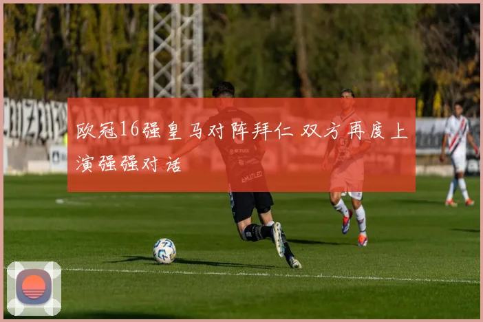 欧冠16强皇马对阵拜仁 双方再度上演强强对话