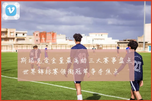 斯诺克含金量最高的三大赛事盘点 世界锦标赛领衔冠军争夺焦点